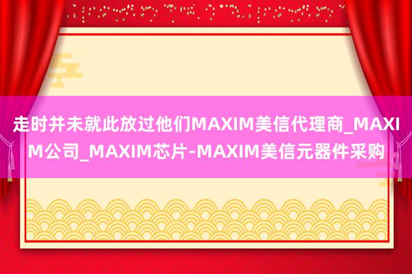 走时并未就此放过他们MAXIM美信代理商_MAXIM公司_MAXIM芯片-MAXIM美信元器件采购