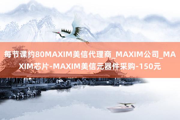 每节课约80MAXIM美信代理商_MAXIM公司_MAXIM芯片-MAXIM美信元器件采购-150元