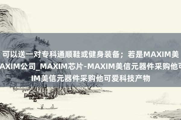 可以送一对专科通顺鞋或健身装备；若是MAXIM美信代理商_MAXIM公司_MAXIM芯片-MAXIM美信元器件采购他可爱科技产物