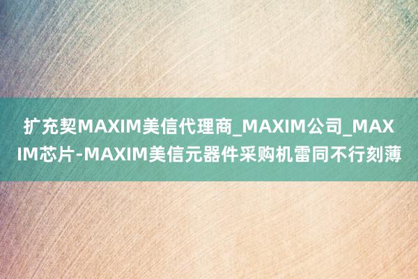 扩充契MAXIM美信代理商_MAXIM公司_MAXIM芯片-MAXIM美信元器件采购机雷同不行刻薄