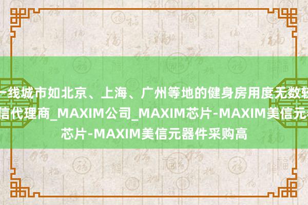 一线城市如北京、上海、广州等地的健身房用度无数较MAXIM美信代理商_MAXIM公司_MAXIM芯片-MAXIM美信元器件采购高
