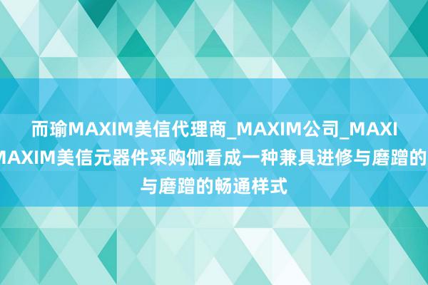而瑜MAXIM美信代理商_MAXIM公司_MAXIM芯片-MAXIM美信元器件采购伽看成一种兼具进修与磨蹭的畅通样式
