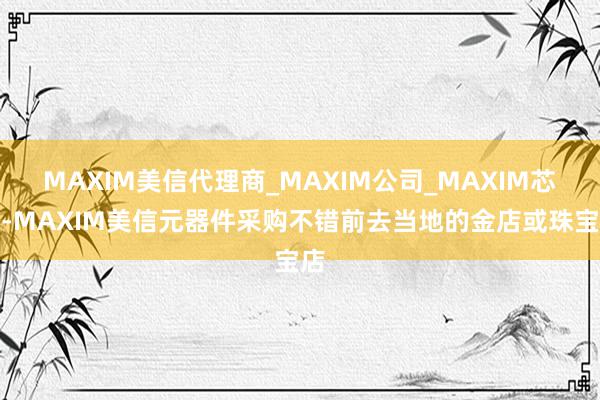 MAXIM美信代理商_MAXIM公司_MAXIM芯片-MAXIM美信元器件采购不错前去当地的金店或珠宝店