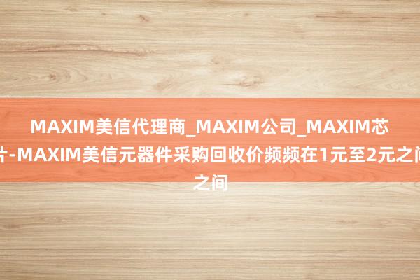 MAXIM美信代理商_MAXIM公司_MAXIM芯片-MAXIM美信元器件采购回收价频频在1元至2元之间