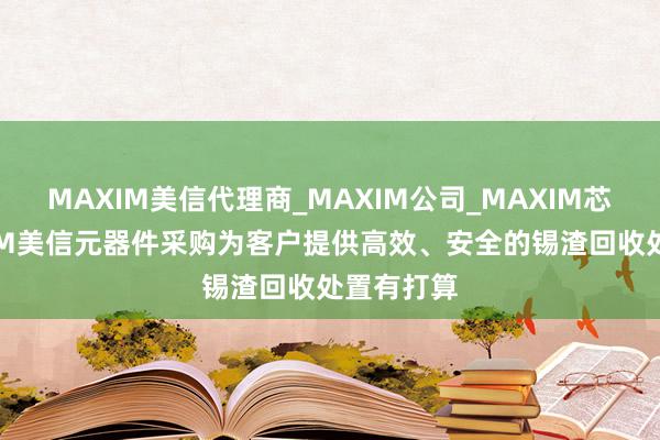 MAXIM美信代理商_MAXIM公司_MAXIM芯片-MAXIM美信元器件采购为客户提供高效、安全的锡渣回收处置有打算