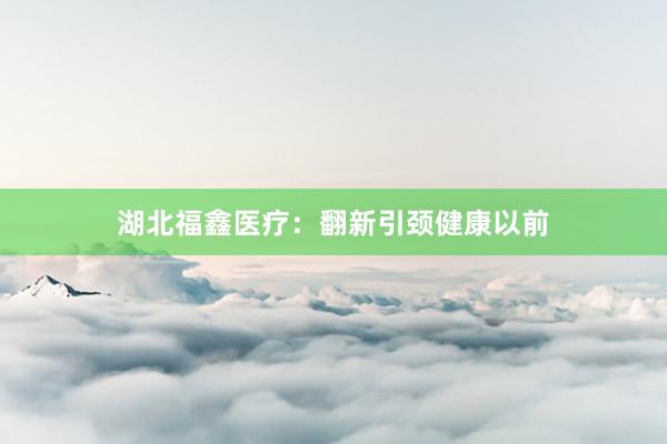湖北福鑫医疗：翻新引颈健康以前