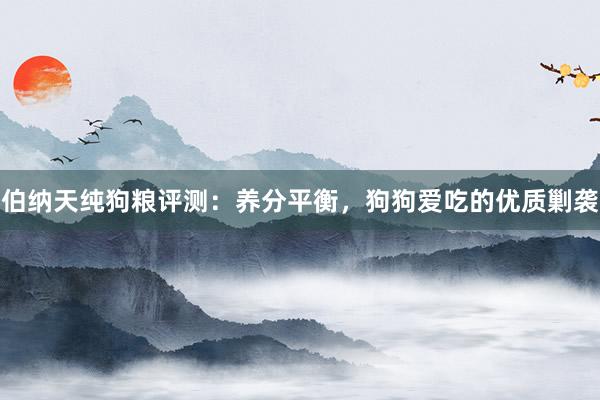 伯纳天纯狗粮评测：养分平衡，狗狗爱吃的优质剿袭