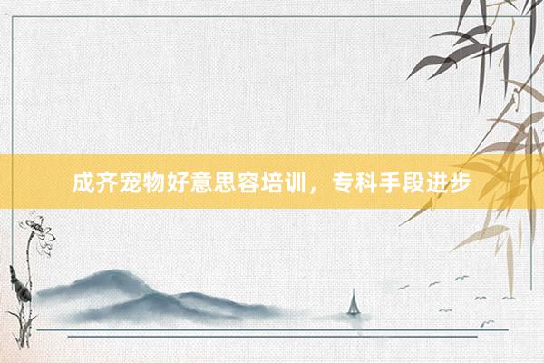 成齐宠物好意思容培训，专科手段进步
